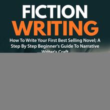 Fiction Writing: How To Write Your First Best Selling Novel; A Step By Step Beginner s Guide To Narrative Writer s Craft