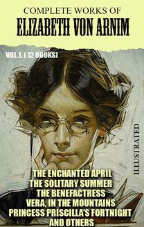 Complete Works of Elizabeth von Arnim. Vol.1. (12 Books). Illustrated : The Enchanted April, The Solitary Summer, The Benefactress, Vera, In the Mountains, Princess Priscilla s Fortnight and others