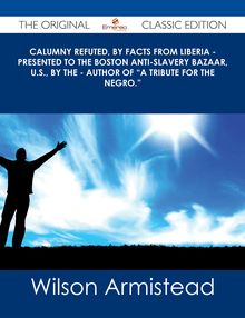Calumny Refuted, by Facts from Liberia - Presented to the Boston Anti-Slavery Bazaar, U.S., by the - Author of "A Tribute For The Negro." - The Original Classic Edition