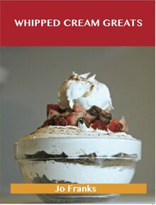 Whipped Cream Greats: Delicious Whipped Cream Recipes, The Top 84 Whipped Cream Recipes