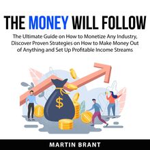 The Money Will Follow: The Ultimate Guide on How to Monetize Any Industry, Discover Proven Strategies on How to Make Money Out of Anything and Set Up Profitable Income Streams