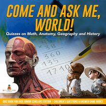 Come and Ask Me, World! : Quizzes on Math, Anatomy, Geography and History | Quiz Book for Kids Junior Scholars Edition | Children s Questions & Answer Game Books