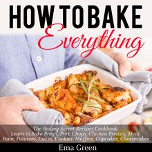 How to Bake Everything: The Baking Secret Recipes Cookbook. Learn to Bake Bread, Pork Chops, Chicken Breasts, Meat, Ham, Potatoes, Cakes, Cookies, Muffins, Cupcakes, Cheesecakes