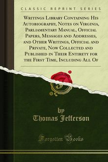 Writings Library Containing His Autobiography, Notes on Virginia, Parliamentary Manual, Official Papers, Messages and Addresses, and Other Writings, Official and Private, Now Collected and Published in Their Entirety for the First Time, Including All Of