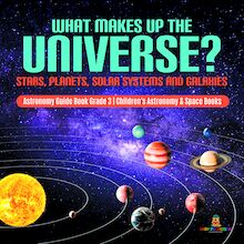 What Makes Up the Universe? Stars, Planets, Solar Systems and Galaxies | Astronomy Guide Book Grade 3 | Children s Astronomy & Space Books