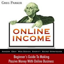 Online Income: Beginner s Guide To Making passive Money with online business (Amazon, Ebay, Web Design, Shopify, Secret Strategies)