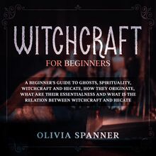 Witchcraft for Beginners: A Beginner s Guide to Ghosts, Spirituality, Witchcraft and Hecate, How They Originate, What Are Their Essentialness and What is the Relation Between Witchcraft and Hecate