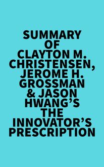 Summary of Clayton M. Christensen, Jerome H. Grossman & Jason Hwang s The Innovator s Prescription