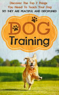 Dog Training: Discover The Top 7 Things You Need To Teach Your Dog So They Are Peaceful And Disciplined
