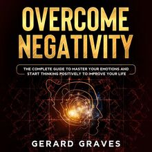 Overcome Negativity: The Complete Guide to Master Your Emotions and Start Thinking Positively to Improve Your Life