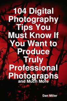 104 Digital Photography Tips You Must Know If You Want to Produce Truly Professional Photographs - and Much More
