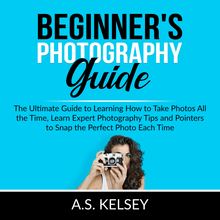 Beginner s Photography Guide: The Ultimate Guide to Learning How to Take Photos All the Time, Learn Expert Photography Tips and Pointers to Snap the Perfect Photo Each Time