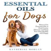 Essential Oils for Dogs: How to Use Essential Oils to Heal Canine Ailments and Keep Your Dog Healthy and Happy