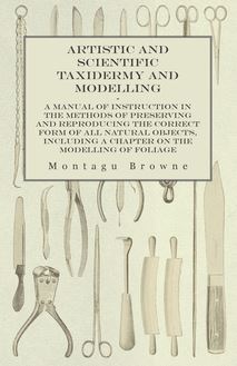 Artistic and Scientific Taxidermy and Modelling - A Manual of Instruction in the Methods of Preserving and Reproducing the Correct Form of All Natural Objects, Including a Chapter on the Modelling of Foliage