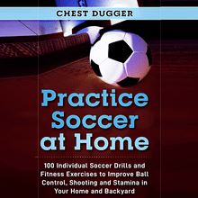 Practice Soccer At Home: 100 Individual Soccer Drills and Fitness Exercises to Improve Ball Control, Shooting and Stamina In Your Home and Backyard