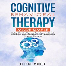 Cognitive Behavioral Therapy Made Simple : Highly Effective Tips and Techniques to Retrain your Brain, Overcome Depression, Anxiety and Negative Thoughts.