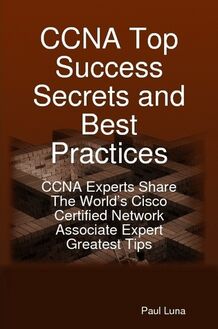 CCNA Top Success Secrets and Best Practices: CCNA Experts Share The World s Cisco Certified Network Associate Expert Greatest Tips