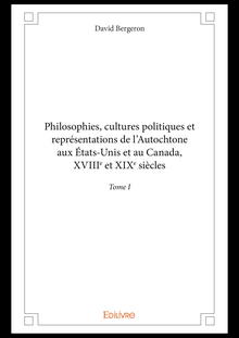 Philosophies, cultures politiques et représentations de l Autochtone aux États-Unis et au Canada, XVIIIe et XIXe siècles - Tome I