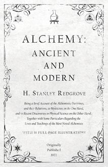 Alchemy: Ancient and Modern - Being a Brief Account of the Alchemistic Doctrines, and their Relations, to Mysticism on the One Hand, and to Recent Discoveries in Physical Science on the Other Hand