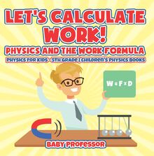 Let s Calculate Work! Physics And The Work Formula : Physics for Kids - 5th Grade | Children s Physics Books