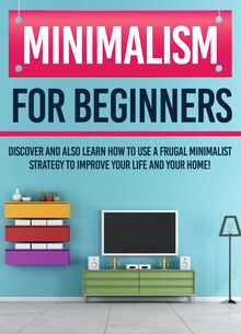 Minimalism For Beginners : Discover And Also Learn How To Use A Frugal Minimalist Strategy To Improve Your Life And Your Home!