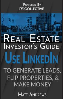 Real Estate Investor s Guide: Using LinkedIn to Generate Leads, Flip Properties & Make Money