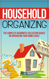 Household Organizing:The Complete Beginner s Collection Guides On Organizing Your Home Easily