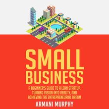 Small Business: A Beginner s Guide to A Lean Startup, Turning Vision Into Reality, and Achieving the Entrepreneurial Dream