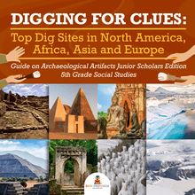 Digging for Clues : Top Dig Sites in North America, Africa, Asia and Europe | Guide on Archaeological Artifacts Junior Scholars Edition | 5th Grade Social Studies