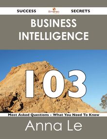 Business Intelligence 103 Success Secrets - 103 Most Asked Questions On Business Intelligence - What You Need To Know