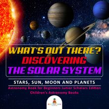 What s Out There? Discovering the Solar System | Stars, Sun, Moon and Planets | Astronomy Book for Beginners Junior Scholars Edition | Children s Astronomy Books