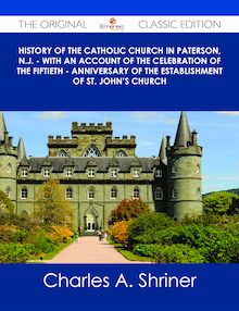 History of the Catholic Church in Paterson, N.J. - with an Account of the Celebration of the Fiftieth - Anniversary of the Establishment of St. John s Church - The Original Classic Edition