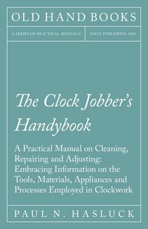 The Clock Jobber s Handybook - A Practical Manual on Cleaning, Repairing and Adjusting: Embracing Information on the Tools, Materials, Appliances and Processes Employed in Clockwork