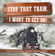 Stop that Train, I Want to Get on! : The Importance of Railroads in the US Mid-1800s | Grade 5 Social Studies | Children s American History