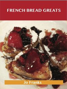 French Bread Greats: Delicious French Bread Recipes, The Top 100 French Bread Recipes