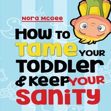 How To Tame Your Toddler And Keep Your Sanity: A Guide To Help Manage Your Toddler s Tantrums And Not Lose Your Mind