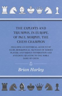 The Exploits and Triumphs, in Europe, of Paul Morphy, the Chess Champion - Including An Historical Account Of Clubs, Biographical Sketches Of Famous Players, And Various Information And Anecdote Relating To The Noble Game Of Chess
