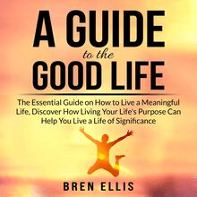 A Guide to the Good Life: The Essential Guide on How to Live a Meaningful Life, Discover How Living Your Life's Purpose Can Help You Live a Life of Significance