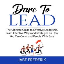 Dare to Lead:  The Ultimate Guide to Effective Leadership, Learn Effective Ways and Strategies on How You Can Command People With Ease