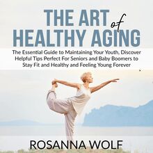 The Art of Healthy Aging: The Essential Guide to Maintaining Your Youth, Discover Helpful Tips Perfect For Seniors and Baby Boomers to Stay Fit and Healthy and Feeling Young Forever