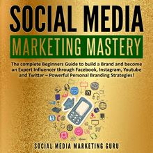 Social Media Marketing Mastery: The complete Beginners Guide to build a Brand and become an Expert Influencer through Facebook, Instagram, Youtube and Twitter – Powerful Personal Branding Strategies!