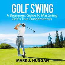 Golf Swing: A Beginners Guide to Mastering Golf s True Fundamentals