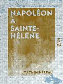 Napoléon à Sainte-Hélène - Opinion d un médecin sur la maladie de l empereur Napoléon et sur la cause de sa mort