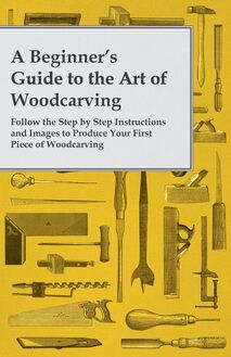 A Beginner s Guide to the Art of Woodcarving - Follow the Step by Step Instructions and Images to Produce Your First Piece of Woodcarving