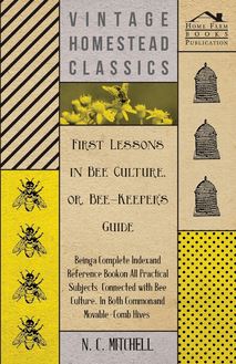 First Lessons in Bee Culture or, Bee-Keeper s Guide - Being a Complete Index and Reference Book on all Practical Subjects Connected with Bee Culture - Being a Complete Analysis of the Whole Subject