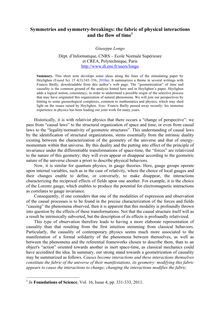 Symmetries and symmetry breakings: the fabric of physical interactions and the flow of time1 Giuseppe Longo Dépt d Informatique CNRS Ecole Normale Supérieure et CREA Polytechnique Paris http: www di ens fr users longo Summary This short note develops some ideas along the lines of the stimulating paper by Heylighen Found Sci 2010a It summarizes a theme in several writings with Francis Bailly downloadable from this author s web page The “geometrization” of time and causality is the common ground of the analysis hinted here and in Heylighen s paper Heylighen adds a logical notion consistency in order to understand a possible origin of the selective process that may have originated this organization of natural phenomena We will join our perspectives by hinting to some gnoseological complexes common to mathematics and physics which may shed light on the issues raised by Heylighen Note: Francis Bailly passed away recently: his immense experience in physics has been leading our joint work for many years Historically it is with relativist physics that there occurs a “change of perspective”: we pass from “causal laws” to the structural organization of space and time or even from causal laws to the “legality normativity of geometric structures” This understanding of causal laws by the identification of structural organizations stems essentially from the intrinsic duality existing between the characterization of the geometry of the universe and that of energy momentum within that universe By this duality and the putting into effect of the principle of invariance under the differentiable transformations of space time the “forces” are relativized to the nature of this geometry: they will even appear or disappear according to the geometric nature of the universe chosen a priori to describe physical behaviors Now it is similar for quantum physics in gauge theories Here gauge groups operate upon internal variables such as in the case of relativity where the choice of local gauges and their changes enable to define or ...
