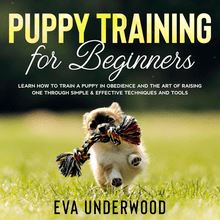 Puppy Training for Beginners: Learn How to Train a Puppy in Obedience and The Art of Raising One through Simple & Effective Techniques and Tools