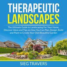 Therapeutic Landscapes: The Ultimate Guide to Landscaping For Your Home, Discover Ideas and Tips on How You Can Plan, Design, Build and Plant to Create Your Own Beautiful Garden