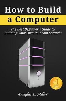 How to Build a Computer: The Best Beginner s Guide to Building Your Own PC from Scratch!