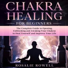 Chakra Healing for Beginners: The Complete Guide to Opening, Unblocking and Awaking Your Chakras to Heal Yourself and Improve Your Life